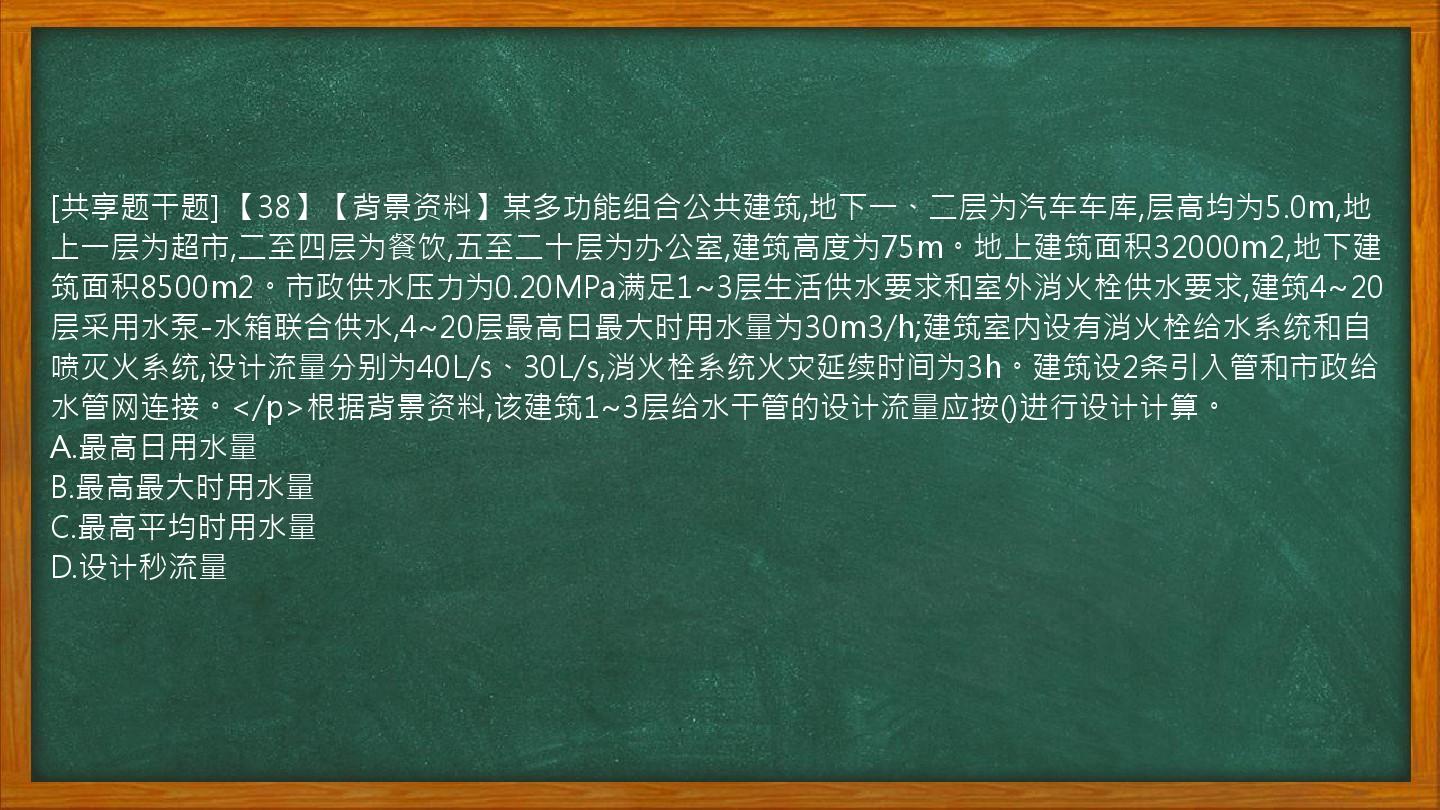 [共享题干题] 【38】【背景资料】某多功能组合公共建筑,地下一、二层为汽车车库,层高均为5.0m,地上一层为超市,二至四层为餐饮,五至二十层为办公室,建筑高度为75m。地上建筑面积32000m2,地下建筑面积8500m2。市政供水压力为0.20MPa满足1~3层生活供水要求和室外消火栓供水要求,建筑4~20层采用水泵-水箱联合供水,4~20层最高日最大时用水量为30m3/h;建筑室内设有消火栓给水系统和自喷灭火系统,设计流量分别为40L/s、30L/s,消火栓系统火灾延续时间为3h。建筑设2条引入管和市政给水管网连接。</p>根据背景资料,该建筑1~3层给水干管的设计流量应按()进行设计计算。