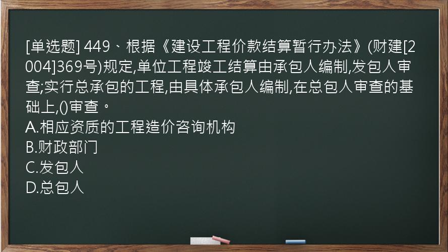 [单选题] 449、根据《建设工程价款结算暂行办法》(财建[2004]369号)规定,单位工程竣工结算由承包人编制,发包人审查;实行总承包的工程,由具体承包人编制,在总包人审查的基础上,()审查。