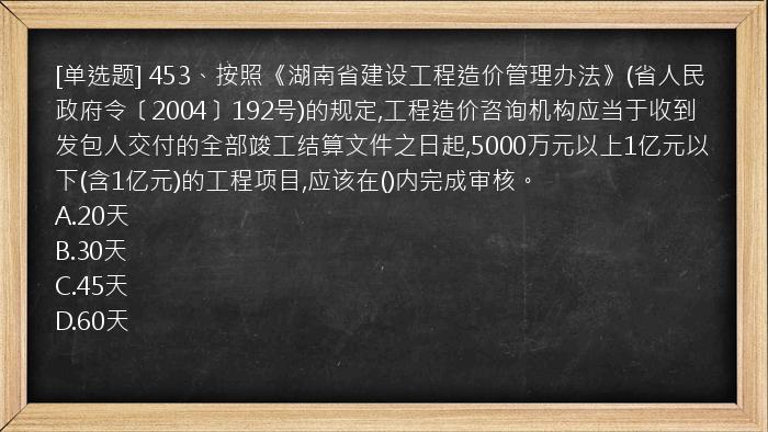 [单选题] 453、按照《湖南省建设工程造价管理办法》(省人民政府令〔2004〕192号)的规定,工程造价咨询机构应当于收到发包人交付的全部竣工结算文件之日起,5000万元以上1亿元以下(含1亿元)的工程项目,应该在()内完成审核。