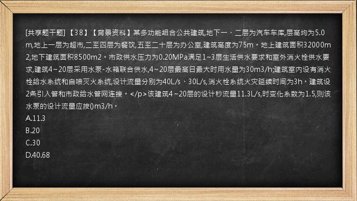 [共享题干题] 【38】【背景资料】某多功能组合公共建筑,地下一、二层为汽车车库,层高均为5.0m,地上一层为超市,二至四层为餐饮,五至二十层为办公室,建筑高度为75m。地上建筑面积32000m2,地下建筑面积8500m2。市政供水压力为0.20MPa满足1~3层生活供水要求和室外消火栓供水要求,建筑4~20层采用水泵-水箱联合供水,4~20层最高日最大时用水量为30m3/h;建筑室内设有消火栓给水系统和自喷灭火系统,设计流量分别为40L/s、30L/s,消火栓系统火灾延续时间为3h。建筑设2条引入管和市政给水管网连接。</p>该建筑4~20层的设计秒流量11.3L/s,时变化系数为1.5,则该水泵的设计流量应按()m3/h。