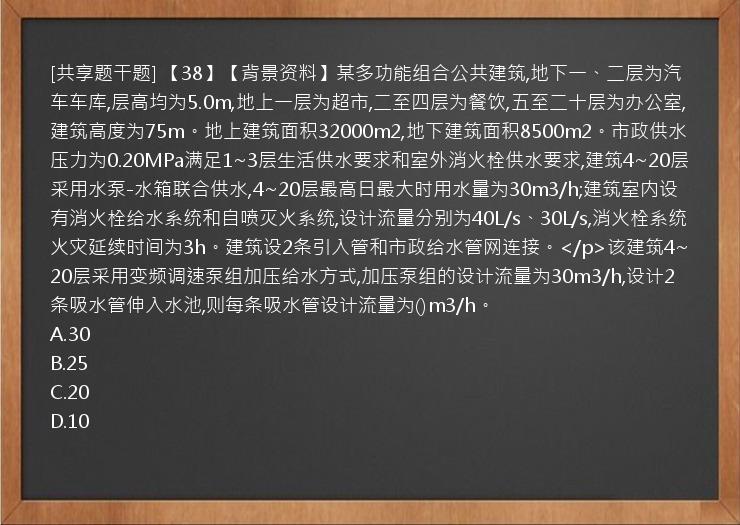 [共享题干题] 【38】【背景资料】某多功能组合公共建筑,地下一、二层为汽车车库,层高均为5.0m,地上一层为超市,二至四层为餐饮,五至二十层为办公室,建筑高度为75m。地上建筑面积32000m2,地下建筑面积8500m2。市政供水压力为0.20MPa满足1~3层生活供水要求和室外消火栓供水要求,建筑4~20层采用水泵-水箱联合供水,4~20层最高日最大时用水量为30m3/h;建筑室内设有消火栓给水系统和自喷灭火系统,设计流量分别为40L/s、30L/s,消火栓系统火灾延续时间为3h。建筑设2条引入管和市政给水管网连接。</p>该建筑4~20层采用变频调速泵组加压给水方式,加压泵组的设计流量为30m3/h,设计2条吸水管伸入水池,则每条吸水管设计流量为()m3/h。