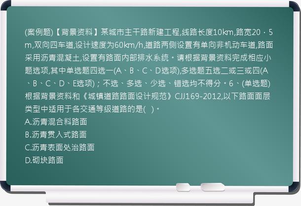 (案例题)【背景资料】某城市主干路新建工程,线路长度10km,路宽20．5m,双向四车道,设计速度为60km/h,道路两侧设置有单向非机动车道,路面采用沥青混凝土,设置有路面内部排水系统。请根据背景资料完成相应小题选项,其中单选题四选一(A、B、C、D选项),多选题五选二或三或四(A、B、C、D、E选项)；不选、多选、少选、错选均不得分。6、(单选题)根据背景资料和《城镇道路路面设计规范》CJJ169-2012,以下路面面层类型中适用于各交通等级道路的是(   )。