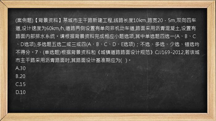 (案例题)【背景资料】某城市主干路新建工程,线路长度10km,路宽20．5m,双向四车道,设计速度为60km/h,道路两侧设置有单向非机动车道,路面采用沥青混凝土,设置有路面内部排水系统。请根据背景资料完成相应小题选项,其中单选题四选一(A、B、C、D选项),多选题五选二或三或四(A、B、C、D、E选项)；不选、多选、少选、错选均不得分。7、(单选题)根据背景资料和《城镇道路路面设计规范》CJJ169-2012,若该城市主干路采用沥青路面时,其路面设计基准期应为(   )。