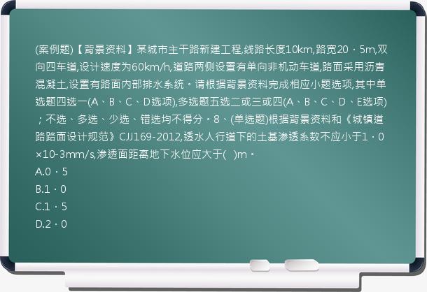 (案例题)【背景资料】某城市主干路新建工程,线路长度10km,路宽20．5m,双向四车道,设计速度为60km/h,道路两侧设置有单向非机动车道,路面采用沥青混凝土,设置有路面内部排水系统。请根据背景资料完成相应小题选项,其中单选题四选一(A、B、C、D选项),多选题五选二或三或四(A、B、C、D、E选项)；不选、多选、少选、错选均不得分。8、(单选题)根据背景资料和《城镇道路路面设计规范》CJJ169-2012,透水人行道下的土基渗透系数不应小于1．0×10-3mm/s,渗透面距离地下水位应大于(   )m。