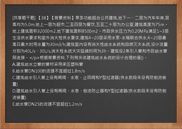 [共享题干题] 【38】【背景资料】某多功能组合公共建筑,地下一、二层为汽车车库,层高均为5.0m,地上一层为超市,二至四层为餐饮,五至二十层为办公室,建筑高度为75m。地上建筑面积32000m2,地下建筑面积8500m2。市政供水压力为0.20MPa满足1~3层生活供水要求和室外消火栓供水要求,建筑4~20层采用水泵-水箱联合供水,4~20层最高日最大时用水量为30m3/h;建筑室内设有消火栓给水系统和自喷灭火系统,设计流量分别为40L/s、30L/s,消火栓系统火灾延续时间为3h。建筑设2条引入管和市政给水管网连接。</p>根据背景资料,下列有关该建筑给水系统的设计合理的是()。