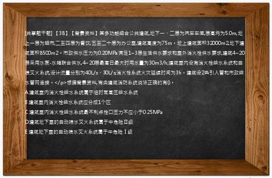 [共享题干题] 【38】【背景资料】某多功能组合公共建筑,地下一、二层为汽车车库,层高均为5.0m,地上一层为超市,二至四层为餐饮,五至二十层为办公室,建筑高度为75m。地上建筑面积32000m2,地下建筑面积8500m2。市政供水压力为0.20MPa满足1~3层生活供水要求和室外消火栓供水要求,建筑4~20层采用水泵-水箱联合供水,4~20层最高日最大时用水量为30m3/h;建筑室内设有消火栓给水系统和自喷灭火系统,设计流量分别为40L/s、30L/s,消火栓系统火灾延续时间为3h。建筑设2条引入管和市政给水管网连接。</p>根据背景资料,有关建筑消防系统说法正确的有()。