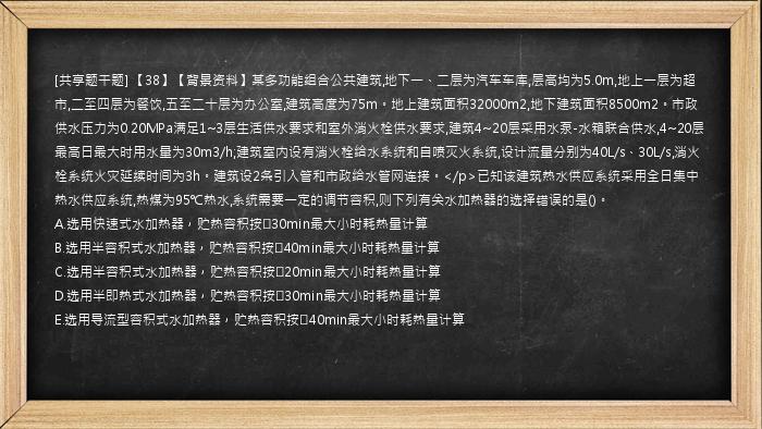 [共享题干题] 【38】【背景资料】某多功能组合公共建筑,地下一、二层为汽车车库,层高均为5.0m,地上一层为超市,二至四层为餐饮,五至二十层为办公室,建筑高度为75m。地上建筑面积32000m2,地下建筑面积8500m2。市政供水压力为0.20MPa满足1~3层生活供水要求和室外消火栓供水要求,建筑4~20层采用水泵-水箱联合供水,4~20层最高日最大时用水量为30m3/h;建筑室内设有消火栓给水系统和自喷灭火系统,设计流量分别为40L/s、30L/s,消火栓系统火灾延续时间为3h。建筑设2条引入管和市政给水管网连接。</p>已知该建筑热水供应系统采用全日集中热水供应系统,热媒为95℃热水,系统需要一定的调节容积,则下列有关水加热器的选择错误的是()。