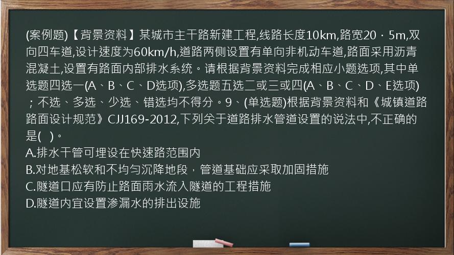 (案例题)【背景资料】某城市主干路新建工程,线路长度10km,路宽20．5m,双向四车道,设计速度为60km/h,道路两侧设置有单向非机动车道,路面采用沥青混凝土,设置有路面内部排水系统。请根据背景资料完成相应小题选项,其中单选题四选一(A、B、C、D选项),多选题五选二或三或四(A、B、C、D、E选项)；不选、多选、少选、错选均不得分。9、(单选题)根据背景资料和《城镇道路路面设计规范》CJJ169-2012,下列关于道路排水管道设置的说法中,不正确的是(