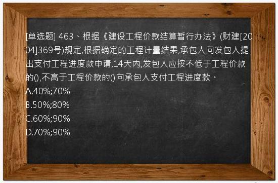 [单选题] 463、根据《建设工程价款结算暂行办法》(财建[2004]369号)规定,根据确定的工程计量结果,承包人向发包人提出支付工程进度款申请,14天内,发包人应按不低于工程价款的(),不高于工程价款的()向承包人支付工程进度款。