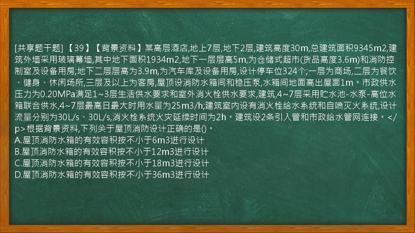 [共享题干题] 【39】【背景资料】某高层酒店,地上7层,地下2层,建筑高度30m,总建筑面积9345m2,建筑外墙采用玻璃幕墙,其中地下面积1934m2,地下一层层高5m,为仓储式超市(货品高度3.6m)和消防控制室及设备用房;地下二层层高为3.9m,为汽车库及设备用房,设计停车位324个;一层为商场,二层为餐饮、健身、休闲场所,三层及以上为客房,屋顶设消防水箱间和稳压泵,水箱间地面高出屋面1m。市政供水压力为0.20MPa满足1~3层生活供水要求和室外消火栓供水要求,建筑,4~7层采用贮水池-水泵-高位水箱联合供水,4~7层最高日最大时用水量为25m3/h;建筑室内设有消火栓给水系统和自喷灭火系统,设计流量分别为30L/s、30L/s,消火栓系统火灾延续时间为2h。建筑设2条引入管和市政给水管网连接。</p>根据背景资料,下列关于屋顶消防设计正确的是()。