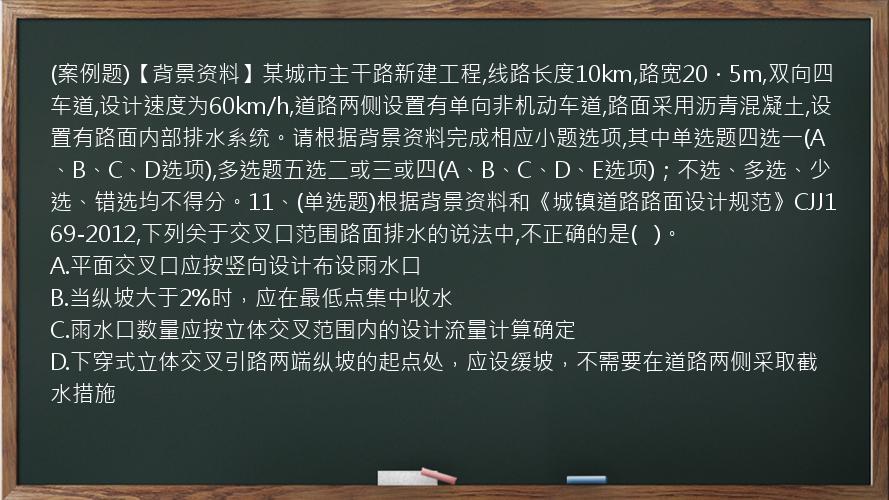 (案例题)【背景资料】某城市主干路新建工程,线路长度10km,路宽20．5m,双向四车道,设计速度为60km/h,道路两侧设置有单向非机动车道,路面采用沥青混凝土,设置有路面内部排水系统。请根据背景资料完成相应小题选项,其中单选题四选一(A、B、C、D选项),多选题五选二或三或四(A、B、C、D、E选项)；不选、多选、少选、错选均不得分。11、(单选题)根据背景资料和《城镇道路路面设计规范》CJJ169-2012,下列关于交叉口范围路面排水的说法中,不正确的是(   )。