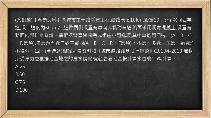 (案例题)【背景资料】某城市主干路新建工程,线路长度10km,路宽20．5m,双向四车道,设计速度为60km/h,道路两侧设置有单向非机动车道,路面采用沥青混凝土,设置有路面内部排水系统。请根据背景资料完成相应小题选项,其中单选题四选一(A、B、C、D选项),多选题五选二或三或四(A、B、C、D、E选项)；不选、多选、少选、错选均不得分。12、(单选题)根据背景资料和《城市道路路基设计规范》CJJ194-2013,墙身所受浮力应根据地基地层的浸水情况确定,岩石地基按计算水位的(   )%计算。