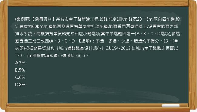 (案例题)【背景资料】某城市主干路新建工程,线路长度10km,路宽20．5m,双向四车道,设计速度为60km/h,道路两侧设置有单向非机动车道,路面采用沥青混凝土,设置有路面内部排水系统。请根据背景资料完成相应小题选项,其中单选题四选一(A、B、C、D选项),多选题五选二或三或四(A、B、C、D、E选项)；不选、多选、少选、错选均不得分。13、(单选题)根据背景资料和《城市道路路基设计规范》CJJ194-2013,该城市主干路路床顶面以下0．5m深度的填料最小强度应为(