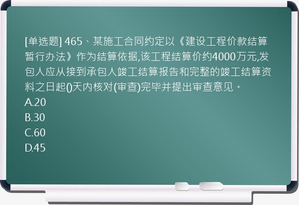 [单选题] 465、某施工合同约定以《建设工程价款结算暂行办法》作为结算依据,该工程结算价约4000万元,发包人应从接到承包人竣工结算报告和完整的竣工结算资料之日起()天内核对(审查)完毕并提出审查意见。