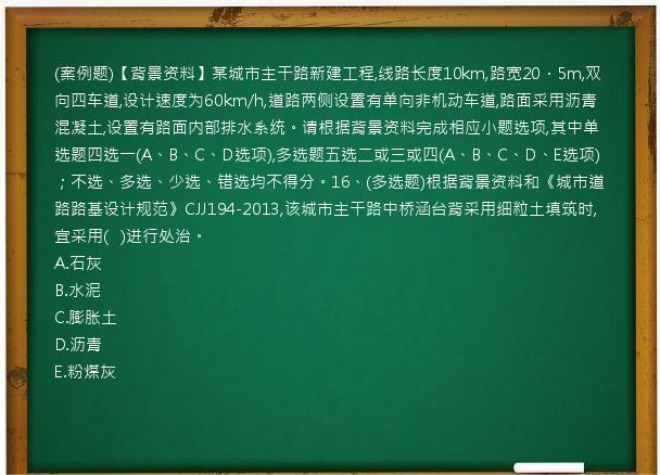 (案例题)【背景资料】某城市主干路新建工程,线路长度10km,路宽20．5m,双向四车道,设计速度为60km/h,道路两侧设置有单向非机动车道,路面采用沥青混凝土,设置有路面内部排水系统。请根据背景资料完成相应小题选项,其中单选题四选一(A、B、C、D选项),多选题五选二或三或四(A、B、C、D、E选项)；不选、多选、少选、错选均不得分。16、(多选题)根据背景资料和《城市道路路基设计规范》CJJ194-2013,该城市主干路中桥涵台背采用细粒土填筑时,宜采用(