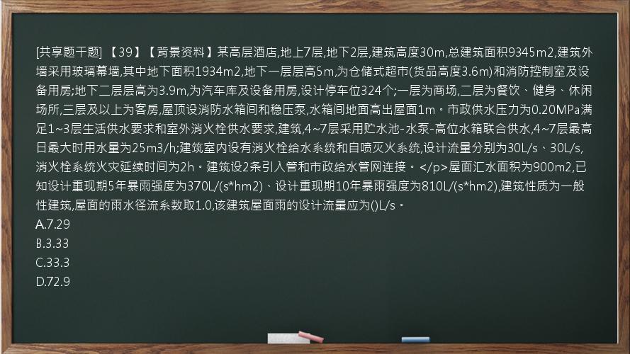 [共享题干题] 【39】【背景资料】某高层酒店,地上7层,地下2层,建筑高度30m,总建筑面积9345m2,建筑外墙采用玻璃幕墙,其中地下面积1934m2,地下一层层高5m,为仓储式超市(货品高度3.6m)和消防控制室及设备用房;地下二层层高为3.9m,为汽车库及设备用房,设计停车位324个;一层为商场,二层为餐饮、健身、休闲场所,三层及以上为客房,屋顶设消防水箱间和稳压泵,水箱间地面高出屋面1m。市政供水压力为0.20MPa满足1~3层生活供水要求和室外消火栓供水要求,建筑,4~7层采用贮水池-水泵-高位水箱联合供水,4~7层最高日最大时用水量为25m3/h;建筑室内设有消火栓给水系统和自喷灭火系统,设计流量分别为30L/s、30L/s,消火栓系统火灾延续时间为2h。建筑设2条引入管和市政给水管网连接。</p>屋面汇水面积为900m2,已知设计重现期5年暴雨强度为370L/(s*hm2)、设计重现期10年暴雨强度为810L/(s*hm2),建筑性质为一般性建筑,屋面的雨水径流系数取1.0,该建筑屋面雨的设计流量应为()L/s。