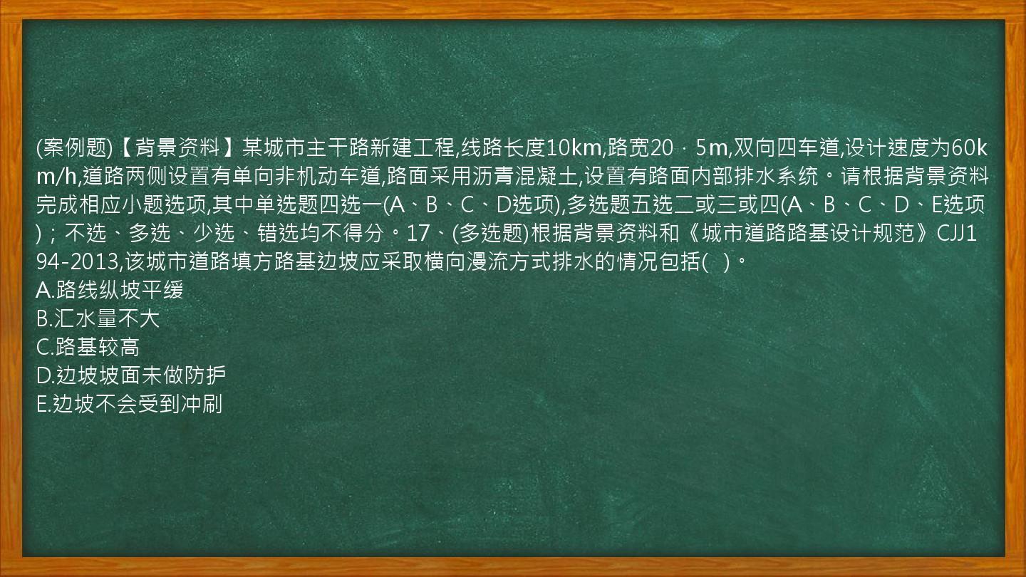 (案例题)【背景资料】某城市主干路新建工程,线路长度10km,路宽20．5m,双向四车道,设计速度为60km/h,道路两侧设置有单向非机动车道,路面采用沥青混凝土,设置有路面内部排水系统。请根据背景资料完成相应小题选项,其中单选题四选一(A、B、C、D选项),多选题五选二或三或四(A、B、C、D、E选项)；不选、多选、少选、错选均不得分。17、(多选题)根据背景资料和《城市道路路基设计规范》CJJ194-2013,该城市道路填方路基边坡应采取横向漫流方式排水的情况包括(   )。