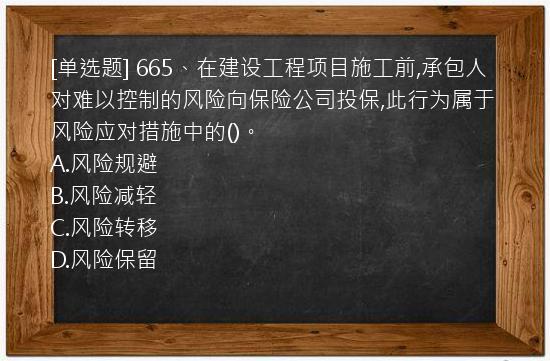 [单选题] 665、在建设工程项目施工前,承包人对难以控制的风险向保险公司投保,此行为属于风险应对措施中的()。