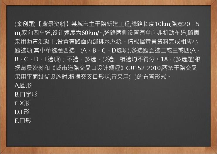 (案例题)【背景资料】某城市主干路新建工程,线路长度10km,路宽20．5m,双向四车道,设计速度为60km/h,道路两侧设置有单向非机动车道,路面采用沥青混凝土,设置有路面内部排水系统。请根据背景资料完成相应小题选项,其中单选题四选一(A、B、C、D选项),多选题五选二或三或四(A、B、C、D、E选项)；不选、多选、少选、错选均不得分。18、(多选题)根据背景资料和《城市道路交叉口设计规程》CJJ152-2010,两条干路交叉采用平面过街设施时,根据交叉口形状,宜采用(