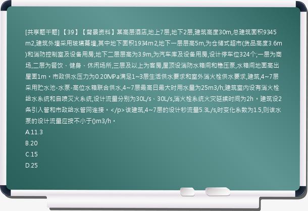 [共享题干题] 【39】【背景资料】某高层酒店,地上7层,地下2层,建筑高度30m,总建筑面积9345m2,建筑外墙采用玻璃幕墙,其中地下面积1934m2,地下一层层高5m,为仓储式超市(货品高度3.6m)和消防控制室及设备用房;地下二层层高为3.9m,为汽车库及设备用房,设计停车位324个;一层为商场,二层为餐饮、健身、休闲场所,三层及以上为客房,屋顶设消防水箱间和稳压泵,水箱间地面高出屋面1m。市政供水压力为0.20MPa满足1~3层生活供水要求和室外消火栓供水要求,建筑,4~7层采用贮水池-水泵-高位水箱联合供水,4~7层最高日最大时用水量为25m3/h;建筑室内设有消火栓给水系统和自喷灭火系统,设计流量分别为30L/s、30L/s,消火栓系统火灾延续时间为2h。建筑设2条引入管和市政给水管网连接。</p>该建筑,4~7层的设计秒流量5.3L/s,时变化系数为1.5,则该水泵的设计流量应按不小于()m3/h。