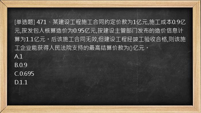 [单选题] 471、某建设工程施工合同约定价款为1亿元,施工成本0.9亿元,按发包人核算造价为0.95亿元,按建设主管部门发布的造价信息计算为1.1亿元。后该施工合同无效,但建设工程经竣工验收合格,则该施工企业能获得人民法院支持的最高结算价款为()亿元。