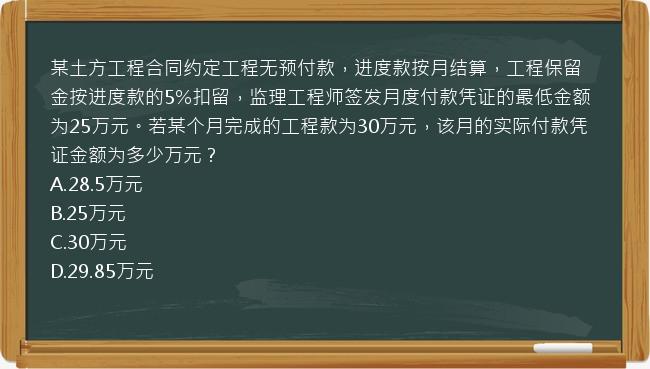 某土方工程合同约定工程无预付款，进度款按月结算，工程保留金按进度款的5%扣留，监理工程师签发月度付款凭证的最低金额为25万元。若某个月完成的工程款为30万元，该月的实际付款凭证金额为多少万元？