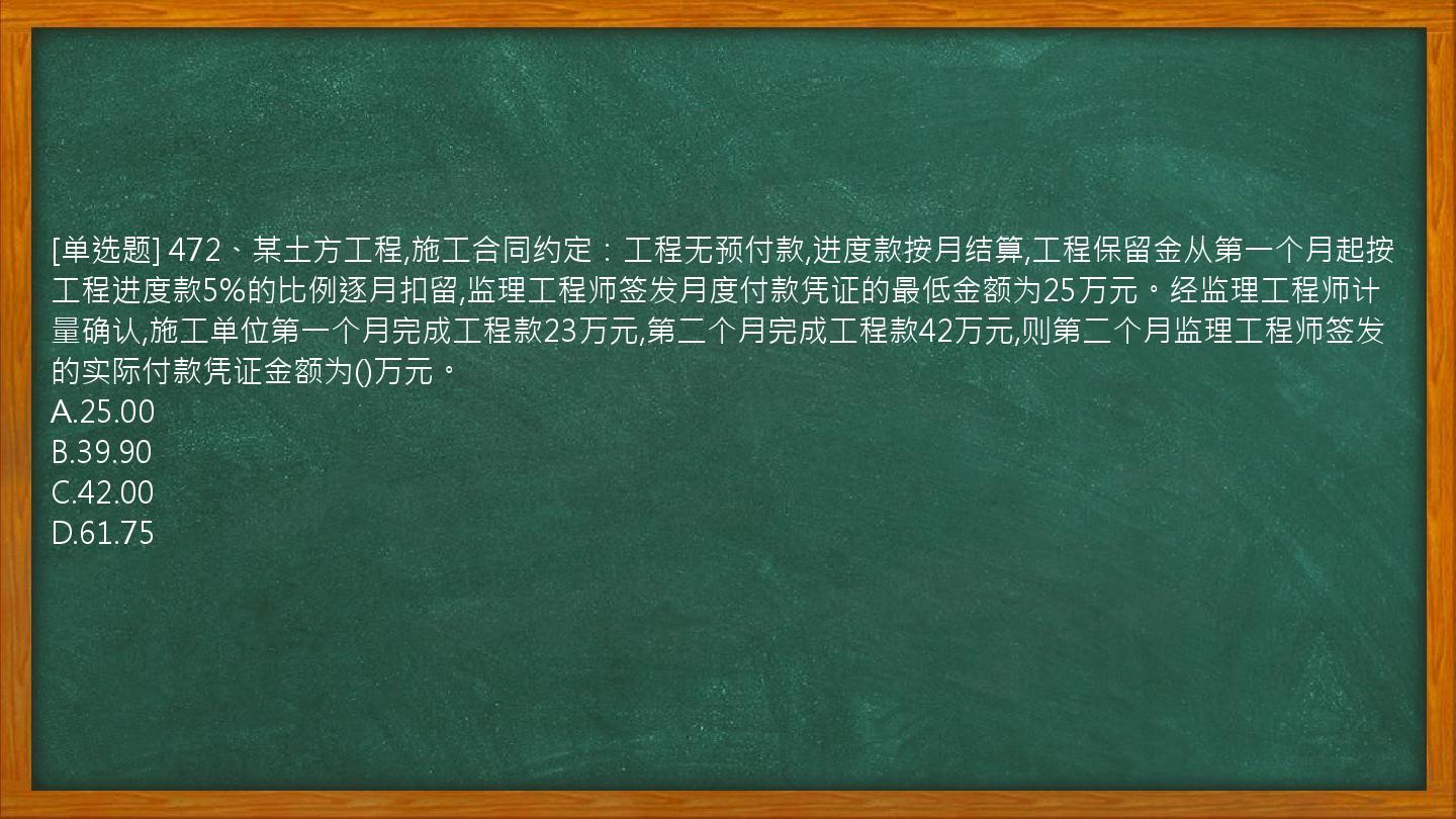 [单选题] 472、某土方工程,施工合同约定：工程无预付款,进度款按月结算,工程保留金从第一个月起按工程进度款5%的比例逐月扣留,监理工程师签发月度付款凭证的最低金额为25万元。经监理工程师计量确认,施工单位第一个月完成工程款23万元,第二个月完成工程款42万元,则第二个月监理工程师签发的实际付款凭证金额为()万元。