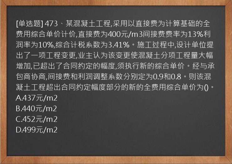 [单选题] 473、某混凝土工程,采用以直接费为计算基础的全费用综合单价计价,直接费为400元/m3间接费费率为13%利润率为10%,综合计税系数为3.41%。施工过程中,设计单位提出了一项工程变更,业主认为该变更使混凝土分项工程量大幅增加,已超出了合同约定的幅度,须执行新的综合单价。经与承包商协商,间接费和利润调整系数分别定为0.9和0.8。则该混凝土工程超出合同约定幅度部分的新的全费用综合单价为()。