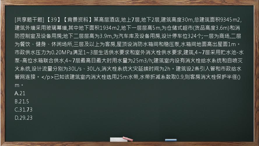 [共享题干题] 【39】【背景资料】某高层酒店,地上7层,地下2层,建筑高度30m,总建筑面积9345m2,建筑外墙采用玻璃幕墙,其中地下面积1934m2,地下一层层高5m,为仓储式超市(货品高度3.6m)和消防控制室及设备用房;地下二层层高为3.9m,为汽车库及设备用房,设计停车位324个;一层为商场,二层为餐饮、健身、休闲场所,三层及以上为客房,屋顶设消防水箱间和稳压泵,水箱间地面高出屋面1m。市政供水压力为0.20MPa满足1~3层生活供水要求和室外消火栓供水要求,建筑,4~7层采用贮水池-水泵-高位水箱联合供水,4~7层最高日最大时用水量为25m3/h;建筑室内设有消火栓给水系统和自喷灭火系统,设计流量分别为30L/s、30L/s,消火栓系统火灾延续时间为2h。建筑设2条引入管和市政给水管网连接。</p>已知该建筑室内消火栓选用25m水带,水带折减系数取0.9,则客房消火栓保护半径()m。