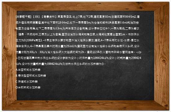 [共享题干题] 【39】【背景资料】某高层酒店,地上7层,地下2层,建筑高度30m,总建筑面积9345m2,建筑外墙采用玻璃幕墙,其中地下面积1934m2,地下一层层高5m,为仓储式超市(货品高度3.6m)和消防控制室及设备用房;地下二层层高为3.9m,为汽车库及设备用房,设计停车位324个;一层为商场,二层为餐饮、健身、休闲场所,三层及以上为客房,屋顶设消防水箱间和稳压泵,水箱间地面高出屋面1m。市政供水压力为0.20MPa满足1~3层生活供水要求和室外消火栓供水要求,建筑,4~7层采用贮水池-水泵-高位水箱联合供水,4~7层最高日最大时用水量为25m3/h;建筑室内设有消火栓给水系统和自喷灭火系统,设计流量分别为30L/s、30L/s,消火栓系统火灾延续时间为2h。建筑设2条引入管和市政给水管网连接。</p>已知该建筑集中热水供应系统的设计参数为设计小时供热量为199624kJ/h,设计小时耗热量为299624kJ/h,设计秒流量耗热量为399624kJ/h,则该热水供应系统的水加热器为()。