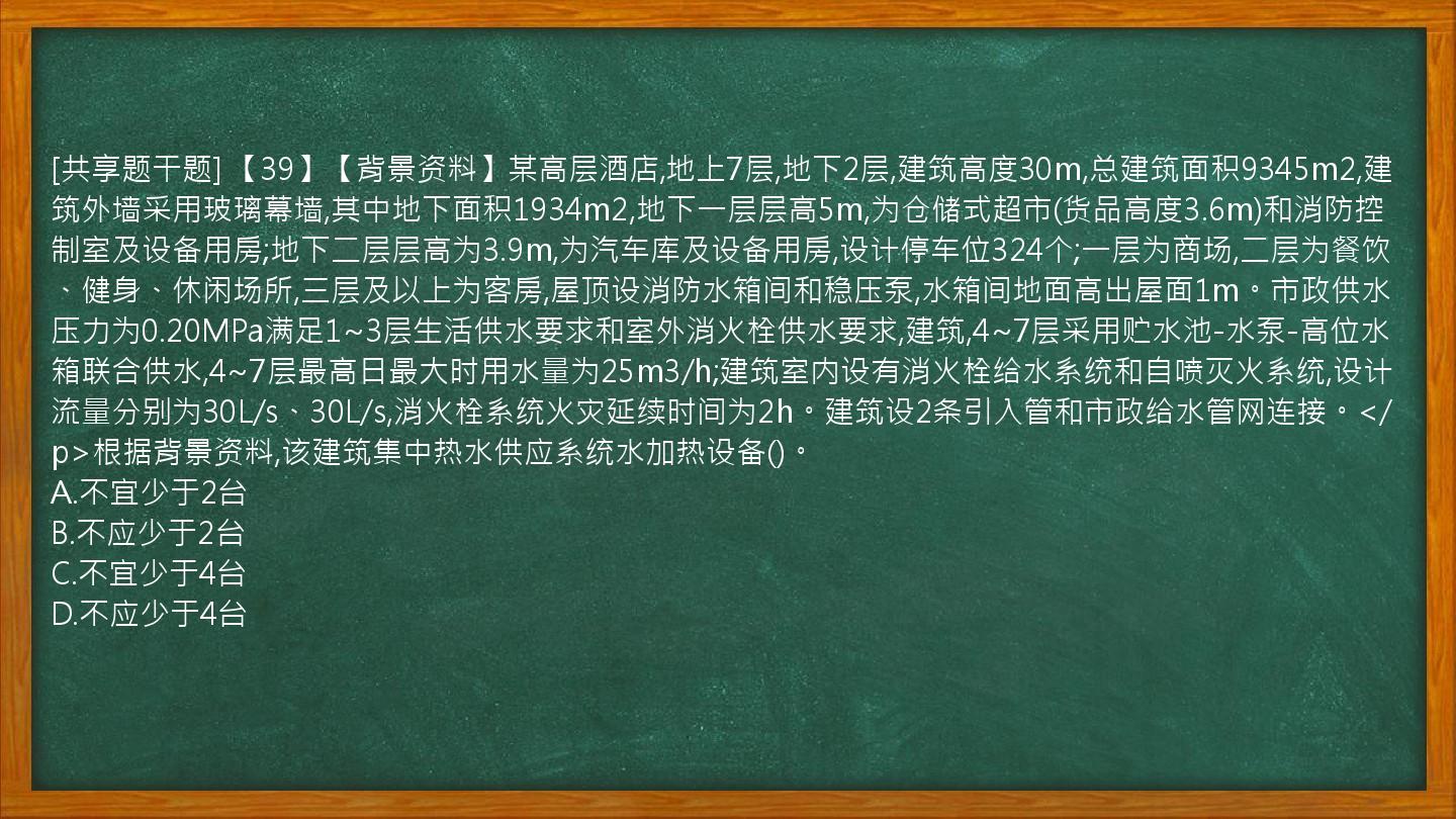 [共享题干题] 【39】【背景资料】某高层酒店,地上7层,地下2层,建筑高度30m,总建筑面积9345m2,建筑外墙采用玻璃幕墙,其中地下面积1934m2,地下一层层高5m,为仓储式超市(货品高度3.6m)和消防控制室及设备用房;地下二层层高为3.9m,为汽车库及设备用房,设计停车位324个;一层为商场,二层为餐饮、健身、休闲场所,三层及以上为客房,屋顶设消防水箱间和稳压泵,水箱间地面高出屋面1m。市政供水压力为0.20MPa满足1~3层生活供水要求和室外消火栓供水要求,建筑,4~7层采用贮水池-水泵-高位水箱联合供水,4~7层最高日最大时用水量为25m3/h;建筑室内设有消火栓给水系统和自喷灭火系统,设计流量分别为30L/s、30L/s,消火栓系统火灾延续时间为2h。建筑设2条引入管和市政给水管网连接。</p>根据背景资料,该建筑集中热水供应系统水加热设备()。