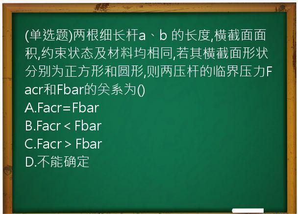 (单选题)两根细长杆a、b 的长度,横截面面积,约束状态及材料均相同,若其横截面形状分别为正方形和圆形,则两压杆的临界压力Facr和Fbar的关系为()