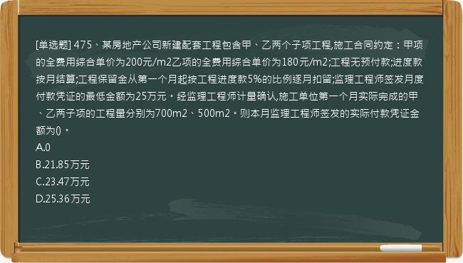 [单选题] 475、某房地产公司新建配套工程包含甲、乙两个子项工程,施工合同约定：甲项的全费用综合单价为200元/m2乙项的全费用综合单价为180元/m2;工程无预付款;进度款按月结算;工程保留金从第一个月起按工程进度款5%的比例逐月扣留;监理工程师签发月度付款凭证的最低金额为25万元。经监理工程师计量确认,施工单位第一个月实际完成的甲、乙两子项的工程量分别为700m2、500m2。则本月监理工程师签发的实际付款凭证金额为()。