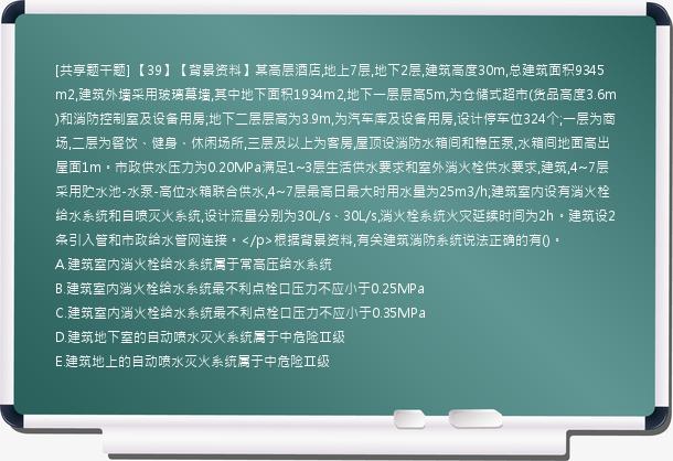 [共享题干题] 【39】【背景资料】某高层酒店,地上7层,地下2层,建筑高度30m,总建筑面积9345m2,建筑外墙采用玻璃幕墙,其中地下面积1934m2,地下一层层高5m,为仓储式超市(货品高度3.6m)和消防控制室及设备用房;地下二层层高为3.9m,为汽车库及设备用房,设计停车位324个;一层为商场,二层为餐饮、健身、休闲场所,三层及以上为客房,屋顶设消防水箱间和稳压泵,水箱间地面高出屋面1m。市政供水压力为0.20MPa满足1~3层生活供水要求和室外消火栓供水要求,建筑,4~7层采用贮水池-水泵-高位水箱联合供水,4~7层最高日最大时用水量为25m3/h;建筑室内设有消火栓给水系统和自喷灭火系统,设计流量分别为30L/s、30L/s,消火栓系统火灾延续时间为2h。建筑设2条引入管和市政给水管网连接。</p>根据背景资料,有关建筑消防系统说法正确的有()。