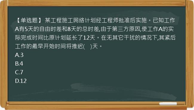 【单选题】 某工程施工网络计划经工程师批准后实施。已知工作A有5天的自由时差和8天的总时差,由于第三方原因,使工作A的实际完成时间比原计划延长了12天。在无其它干扰的情况下,其紧后工作的最早开始时间将推迟(　)天。