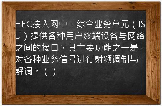 HFC接入网中，综合业务单元（ISU）提供各种用户终端设备与网络之间的接口，其主要功能之一是对各种业务信号进行射频调制与解调。（）