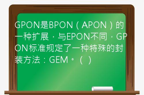 GPON是BPON（APON）的一种扩展，与EPON不同，GPON标准规定了一种特殊的封装方法：GEM。（）