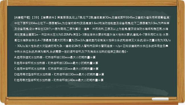 [共享题干题] 【39】【背景资料】某高层酒店,地上7层,地下2层,建筑高度30m,总建筑面积9345m2,建筑外墙采用玻璃幕墙,其中地下面积1934m2,地下一层层高5m,为仓储式超市(货品高度3.6m)和消防控制室及设备用房;地下二层层高为3.9m,为汽车库及设备用房,设计停车位324个;一层为商场,二层为餐饮、健身、休闲场所,三层及以上为客房,屋顶设消防水箱间和稳压泵,水箱间地面高出屋面1m。市政供水压力为0.20MPa满足1~3层生活供水要求和室外消火栓供水要求,建筑,4~7层采用贮水池-水泵-高位水箱联合供水,4~7层最高日最大时用水量为25m3/h;建筑室内设有消火栓给水系统和自喷灭火系统,设计流量分别为30L/s、30L/s,消火栓系统火灾延续时间为2h。建筑设2条引入管和市政给水管网连接。</p>已知该建筑热水供应系统采用全日集中热水供应系统,热媒为蒸汽,系统需要一定的调节容积,则下列有关水加热的选择正确的是()。