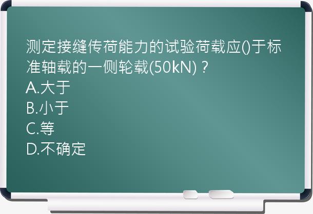 测定接缝传荷能力的试验荷载应()于标准轴载的一侧轮载(50kN)？