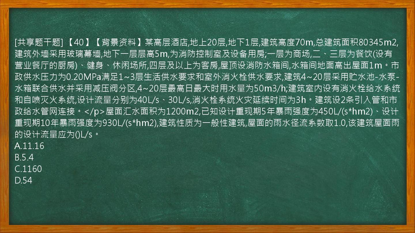 [共享题干题] 【40】【背景资料】某高层酒店,地上20层,地下1层,建筑高度70m,总建筑面积80345m2,建筑外墙采用玻璃幕墙,地下一层层高5m,为消防控制室及设备用房;一层为商场,二、三层为餐饮(设有营业餐厅的厨房)、健身、休闲场所,四层及以上为客房,屋顶设消防水箱间,水箱间地面高出屋面1m。市政供水压力为0.20MPa满足1~3层生活供水要求和室外消火栓供水要求,建筑4~20层采用贮水池-水泵-水箱联合供水并采用减压阀分区,4~20层最高日最大时用水量为50m3/h;建筑室内设有消火栓给水系统和自喷灭火系统,设计流量分别为40L/s、30L/s,消火栓系统火灾延续时间为3h。建筑设2条引入管和市政给水管网连接。</p>屋面汇水面积为1200m2,已知设计重现期5年暴雨强度为450L/(s*hm2)、设计重现期10年暴雨强度为930L/(s*hm2),建筑性质为一般性建筑,屋面的雨水径流系数取1.0,该建筑屋面雨的设计流量应为()L/s。