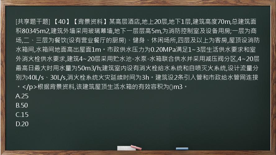 [共享题干题] 【40】【背景资料】某高层酒店,地上20层,地下1层,建筑高度70m,总建筑面积80345m2,建筑外墙采用玻璃幕墙,地下一层层高5m,为消防控制室及设备用房;一层为商场,二、三层为餐饮(设有营业餐厅的厨房)、健身、休闲场所,四层及以上为客房,屋顶设消防水箱间,水箱间地面高出屋面1m。市政供水压力为0.20MPa满足1~3层生活供水要求和室外消火栓供水要求,建筑4~20层采用贮水池-水泵-水箱联合供水并采用减压阀分区,4~20层最高日最大时用水量为50m3/h;建筑室内设有消火栓给水系统和自喷灭火系统,设计流量分别为40L/s、30L/s,消火栓系统火灾延续时间为3h。建筑设2条引入管和市政给水管网连接。</p>根据背景资料,该建筑屋顶生活水箱的有效容积为()m3。