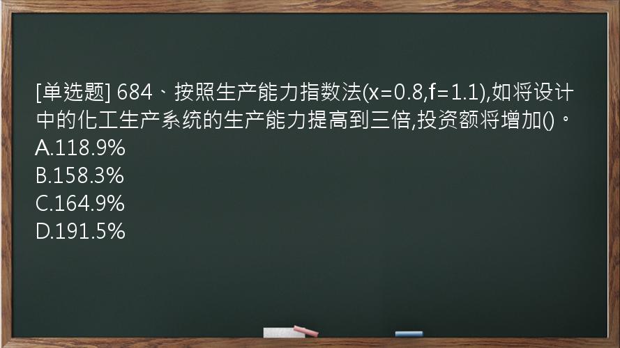 [单选题] 684、按照生产能力指数法(x=0.8,f=1.1),如将设计中的化工生产系统的生产能力提高到三倍,投资额将增加()。