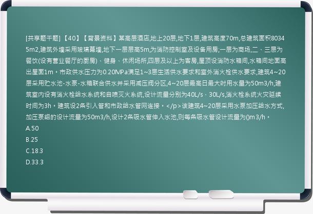 [共享题干题] 【40】【背景资料】某高层酒店,地上20层,地下1层,建筑高度70m,总建筑面积80345m2,建筑外墙采用玻璃幕墙,地下一层层高5m,为消防控制室及设备用房;一层为商场,二、三层为餐饮(设有营业餐厅的厨房)、健身、休闲场所,四层及以上为客房,屋顶设消防水箱间,水箱间地面高出屋面1m。市政供水压力为0.20MPa满足1~3层生活供水要求和室外消火栓供水要求,建筑4~20层采用贮水池-水泵-水箱联合供水并采用减压阀分区,4~20层最高日最大时用水量为50m3/h;建筑室内设有消火栓给水系统和自喷灭火系统,设计流量分别为40L/s、30L/s,消火栓系统火灾延续时间为3h。建筑设2条引入管和市政给水管网连接。</p>该建筑4~20层采用水泵加压给水方式,加压泵组的设计流量为50m3/h,设计2条吸水管伸入水池,则每条吸水管设计流量为()m3/h。