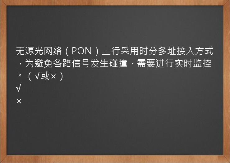 无源光网络（PON）上行采用时分多址接入方式，为避免各路信号发生碰撞，需要进行实时监控。（√或×）