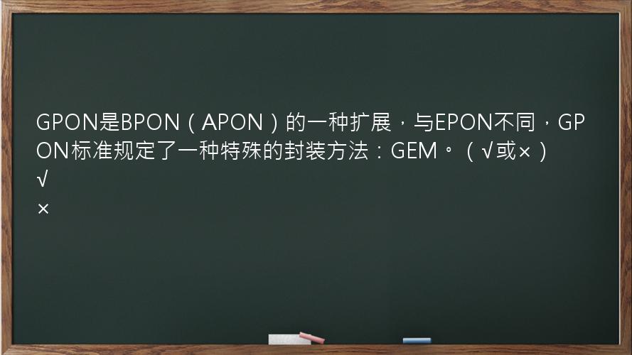 GPON是BPON（APON）的一种扩展，与EPON不同，GPON标准规定了一种特殊的封装方法：GEM。（√或×）