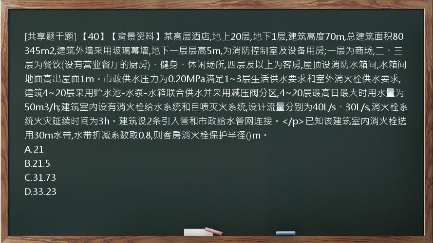 [共享题干题] 【40】【背景资料】某高层酒店,地上20层,地下1层,建筑高度70m,总建筑面积80345m2,建筑外墙采用玻璃幕墙,地下一层层高5m,为消防控制室及设备用房;一层为商场,二、三层为餐饮(设有营业餐厅的厨房)、健身、休闲场所,四层及以上为客房,屋顶设消防水箱间,水箱间地面高出屋面1m。市政供水压力为0.20MPa满足1~3层生活供水要求和室外消火栓供水要求,建筑4~20层采用贮水池-水泵-水箱联合供水并采用减压阀分区,4~20层最高日最大时用水量为50m3/h;建筑室内设有消火栓给水系统和自喷灭火系统,设计流量分别为40L/s、30L/s,消火栓系统火灾延续时间为3h。建筑设2条引入管和市政给水管网连接。</p>已知该建筑室内消火栓选用30m水带,水带折减系数取0.8,则客房消火栓保护半径()m。