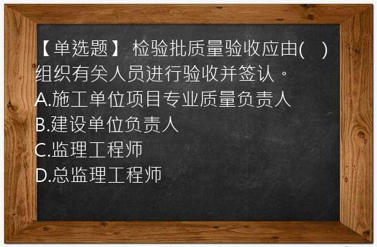 【单选题】 检验批质量验收应由(　)组织有关人员进行验收并签认。