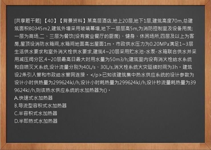 [共享题干题] 【40】【背景资料】某高层酒店,地上20层,地下1层,建筑高度70m,总建筑面积80345m2,建筑外墙采用玻璃幕墙,地下一层层高5m,为消防控制室及设备用房;一层为商场,二、三层为餐饮(设有营业餐厅的厨房)、健身、休闲场所,四层及以上为客房,屋顶设消防水箱间,水箱间地面高出屋面1m。市政供水压力为0.20MPa满足1~3层生活供水要求和室外消火栓供水要求,建筑4~20层采用贮水池-水泵-水箱联合供水并采用减压阀分区,4~20层最高日最大时用水量为50m3/h;建筑室内设有消火栓给水系统和自喷灭火系统,设计流量分别为40L/s、30L/s,消火栓系统火灾延续时间为3h。建筑设2条引入管和市政给水管网连接。</p>已知该建筑集中热水供应系统的设计参数为设计小时供热量为299624kJ/h,设计小时耗热量为299624kJ/h,设计秒流量耗热量为399624kJ/h,则该热水供应系统的水加热器为()。