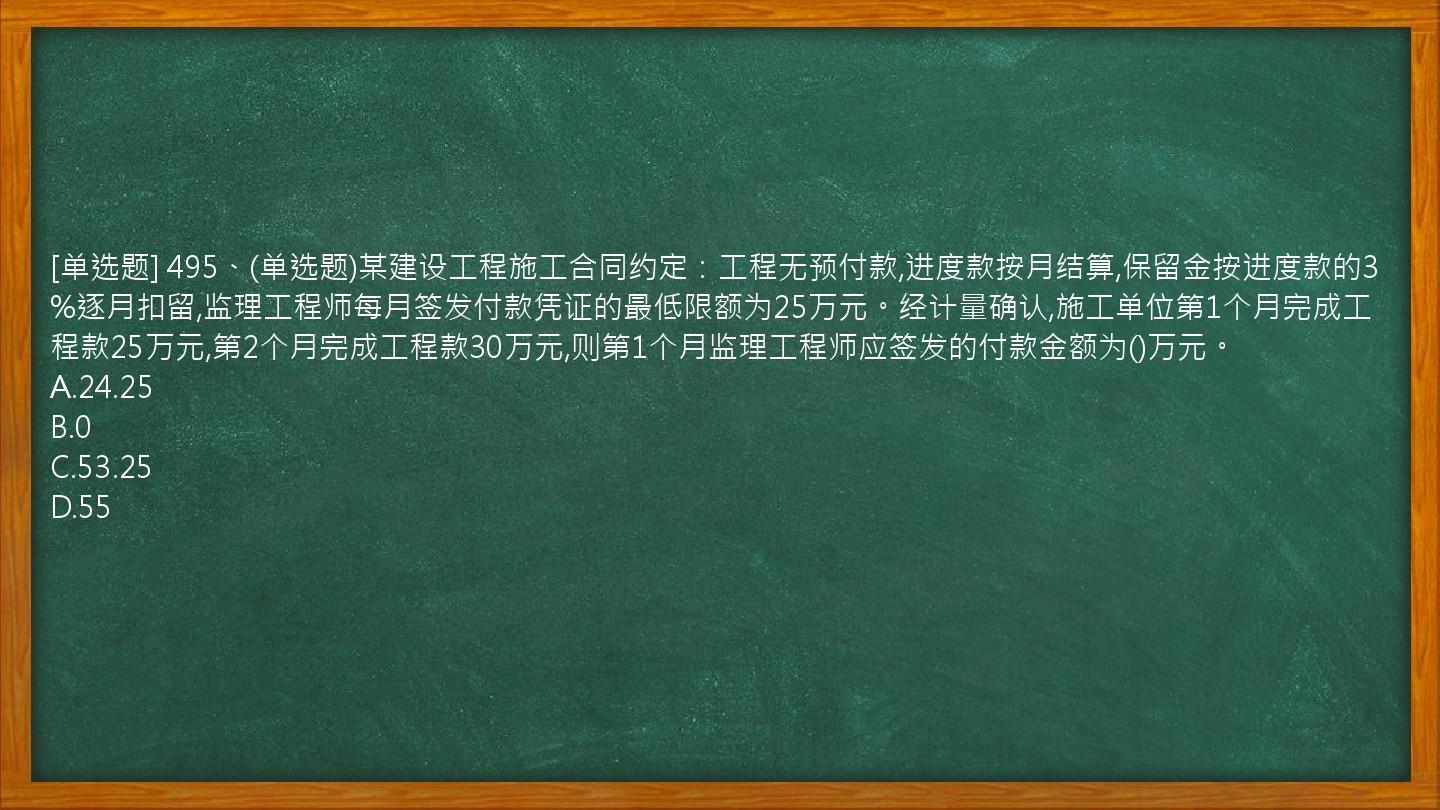 [单选题] 495、(单选题)某建设工程施工合同约定：工程无预付款,进度款按月结算,保留金按进度款的3%逐月扣留,监理工程师每月签发付款凭证的最低限额为25万元。经计量确认,施工单位第1个月完成工程款25万元,第2个月完成工程款30万元,则第1个月监理工程师应签发的付款金额为()万元。