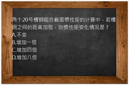 两个20号槽钢组合截面惯性矩的计算中，若槽钢之间的距离加倍，则惯性矩变化情况是？